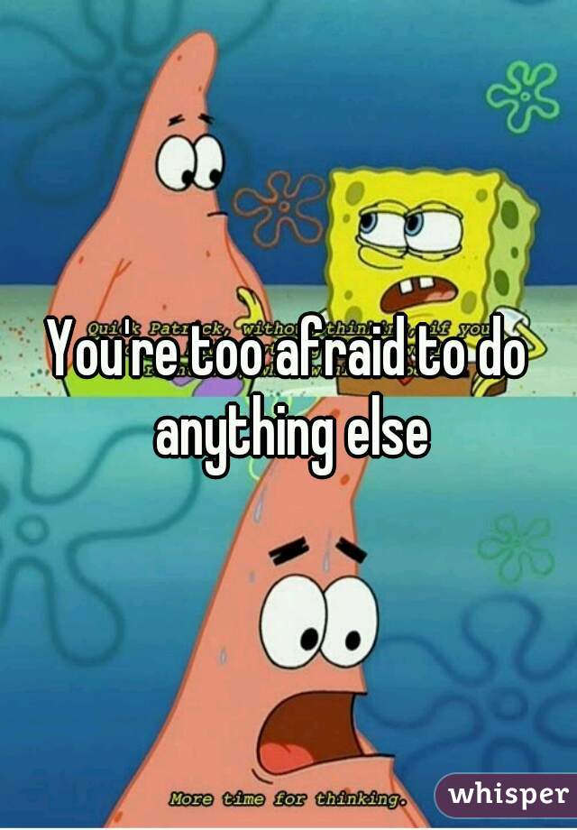 You're too afraid to do anything else