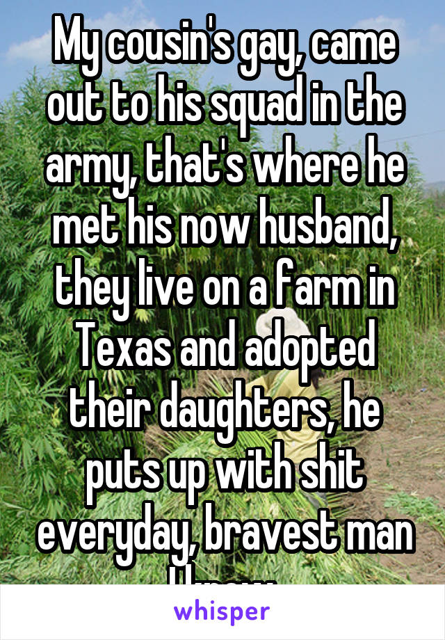 My cousin's gay, came out to his squad in the army, that's where he met his now husband, they live on a farm in Texas and adopted their daughters, he puts up with shit everyday, bravest man I know.