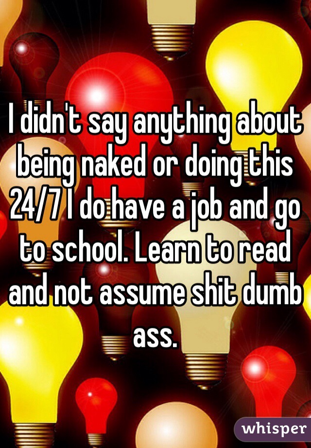 I didn't say anything about being naked or doing this 24/7 I do have a job and go to school. Learn to read and not assume shit dumb ass.  