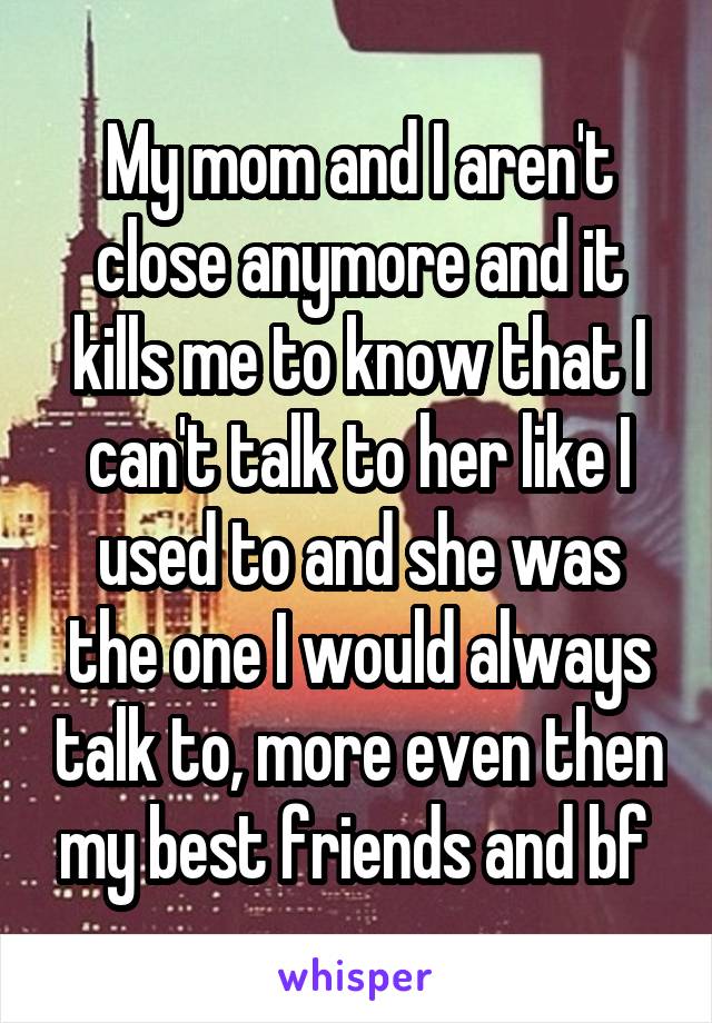 My mom and I aren't close anymore and it kills me to know that I can't talk to her like I used to and she was the one I would always talk to, more even then my best friends and bf 