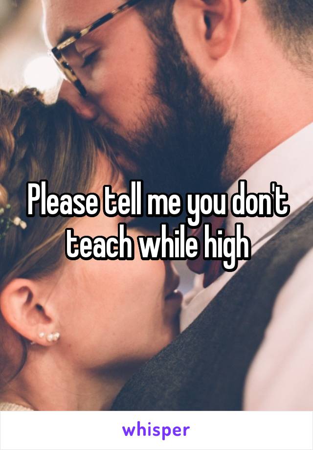 Please tell me you don't teach while high