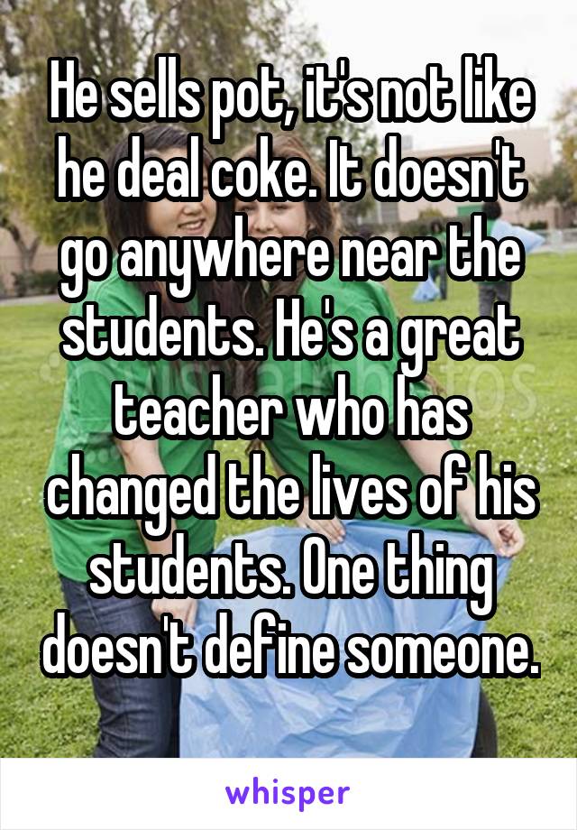 He sells pot, it's not like he deal coke. It doesn't go anywhere near the students. He's a great teacher who has changed the lives of his students. One thing doesn't define someone. 