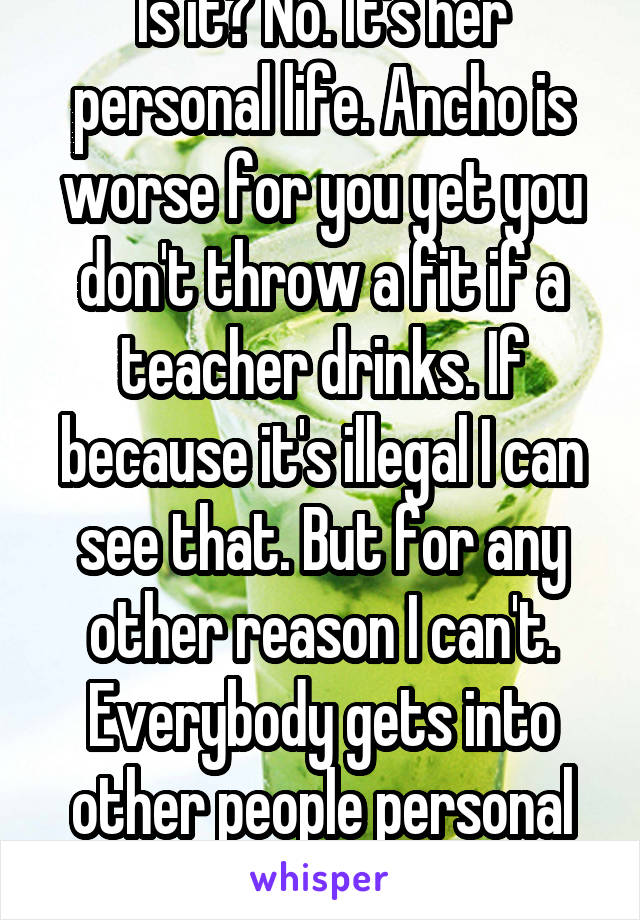 Is it? No. It's her personal life. Ancho is worse for you yet you don't throw a fit if a teacher drinks. If because it's illegal I can see that. But for any other reason I can't. Everybody gets into other people personal lives to much 