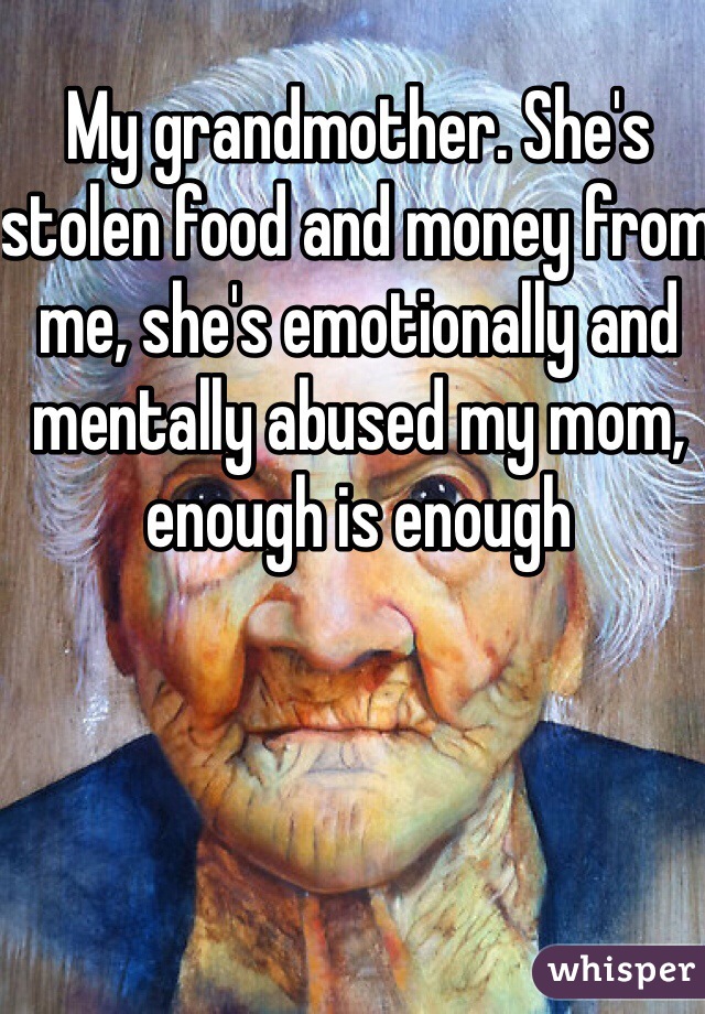 My grandmother. She's stolen food and money from me, she's emotionally and mentally abused my mom, enough is enough 