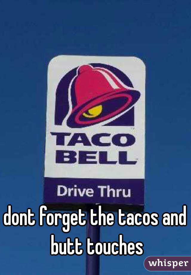 dont forget the tacos and butt touches