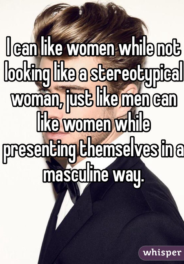 I can like women while not looking like a stereotypical woman, just like men can like women while presenting themselves in a masculine way.