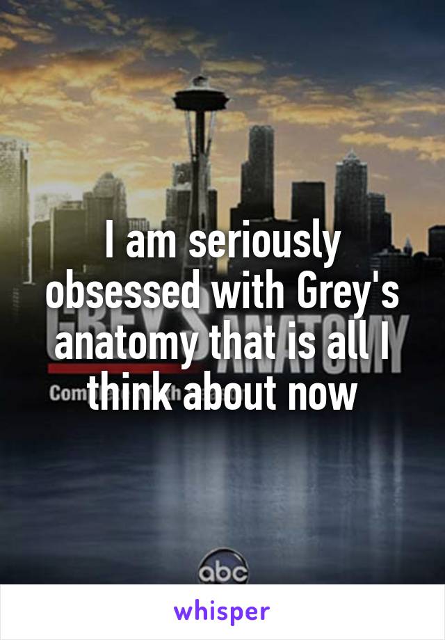 I am seriously obsessed with Grey's anatomy that is all I think about now