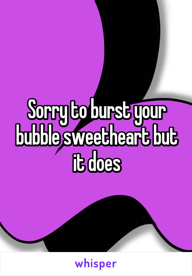 Sorry to burst your bubble sweetheart but it does