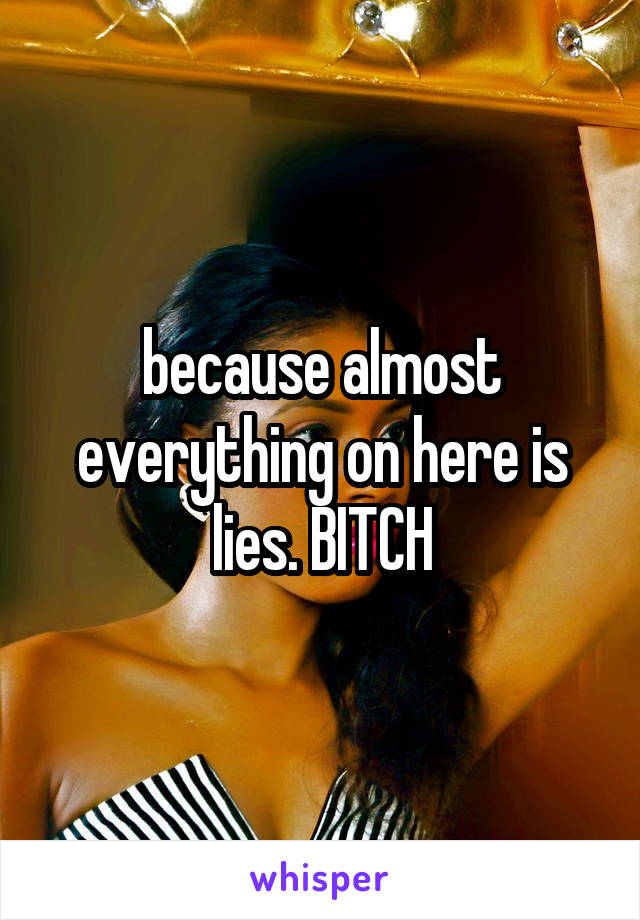 because almost everything on here is lies. BITCH