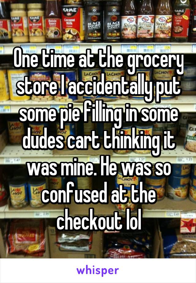 One time at the grocery store I accidentally put some pie filling in some dudes cart thinking it was mine. He was so confused at the checkout lol