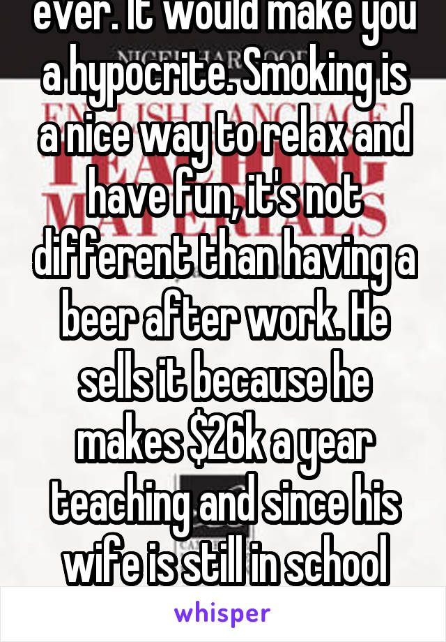 I hope you don't drink, ever. It would make you a hypocrite. Smoking is a nice way to relax and have fun, it's not different than having a beer after work. He sells it because he makes $26k a year teaching and since his wife is still in school they couldn't keep the house without it. 