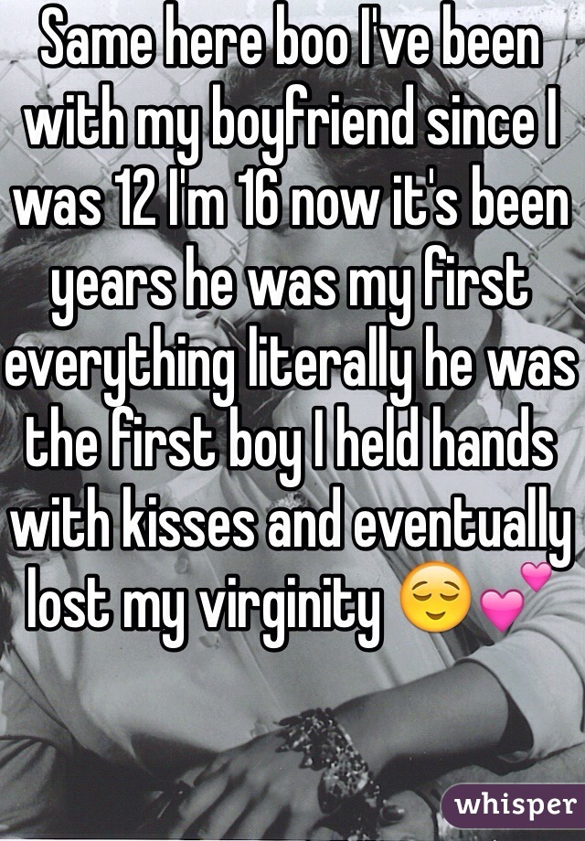 Same here boo I've been with my boyfriend since I was 12 I'm 16 now it's been years he was my first everything literally he was the first boy I held hands with kisses and eventually lost my virginity 😌💕