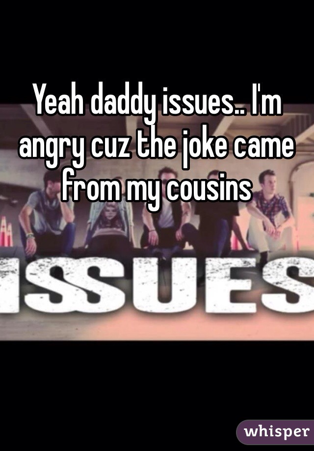 Yeah daddy issues.. I'm angry cuz the joke came from my cousins 