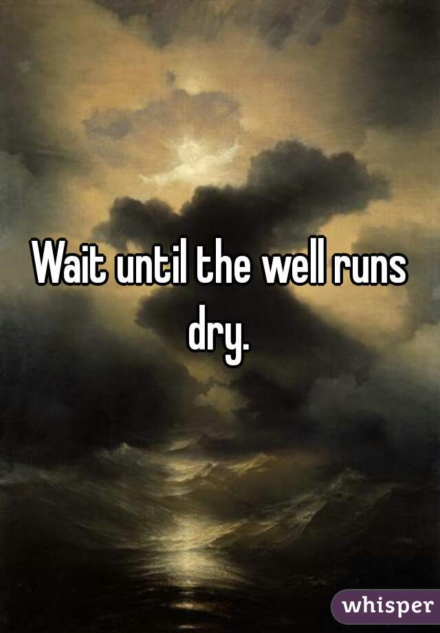 Wait until the well runs dry. 