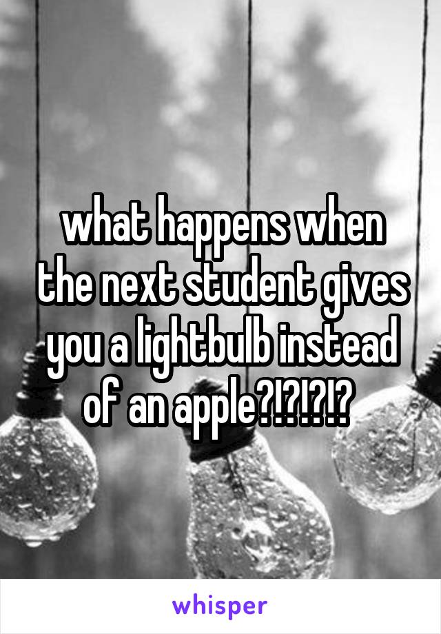 what happens when the next student gives you a lightbulb instead of an apple?!?!?!? 