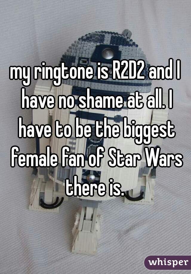 my ringtone is R2D2 and I have no shame at all. I have to be the biggest female fan of Star Wars there is. 