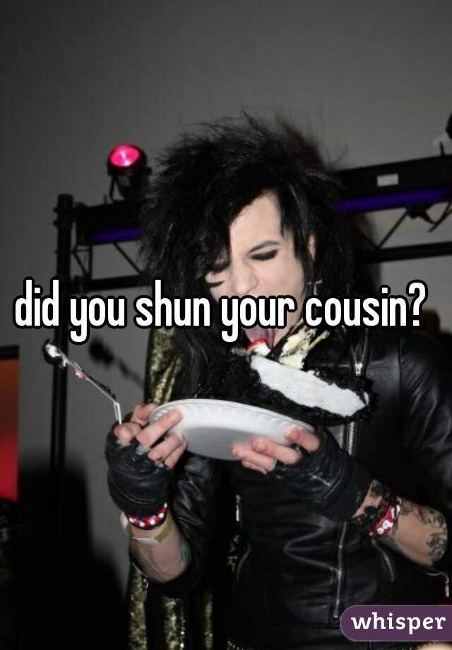 did you shun your cousin? 