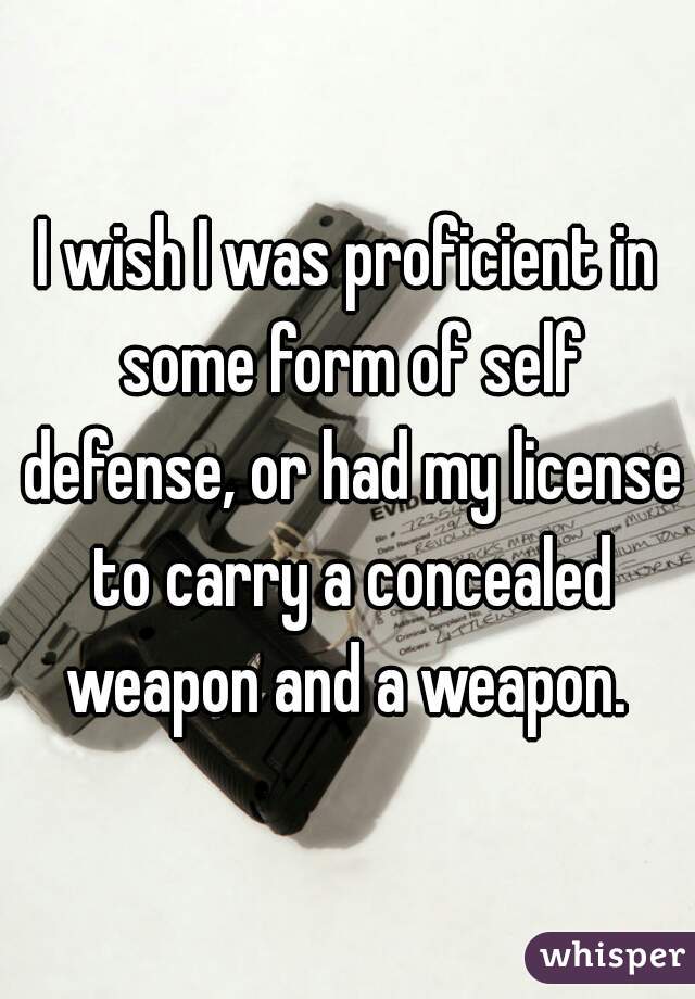 I wish I was proficient in some form of self defense, or had my license to carry a concealed weapon and a weapon. 