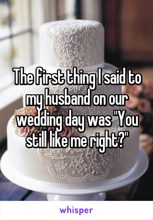 The first thing I said to my husband on our wedding day was "You still like me right?"