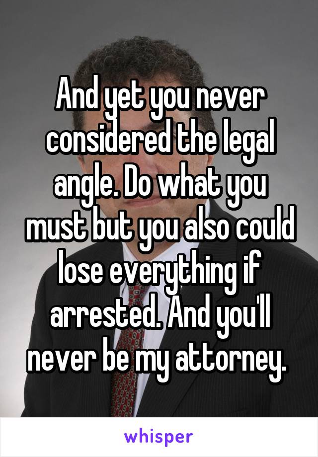 And yet you never considered the legal angle. Do what you must but you also could lose everything if arrested. And you'll never be my attorney. 