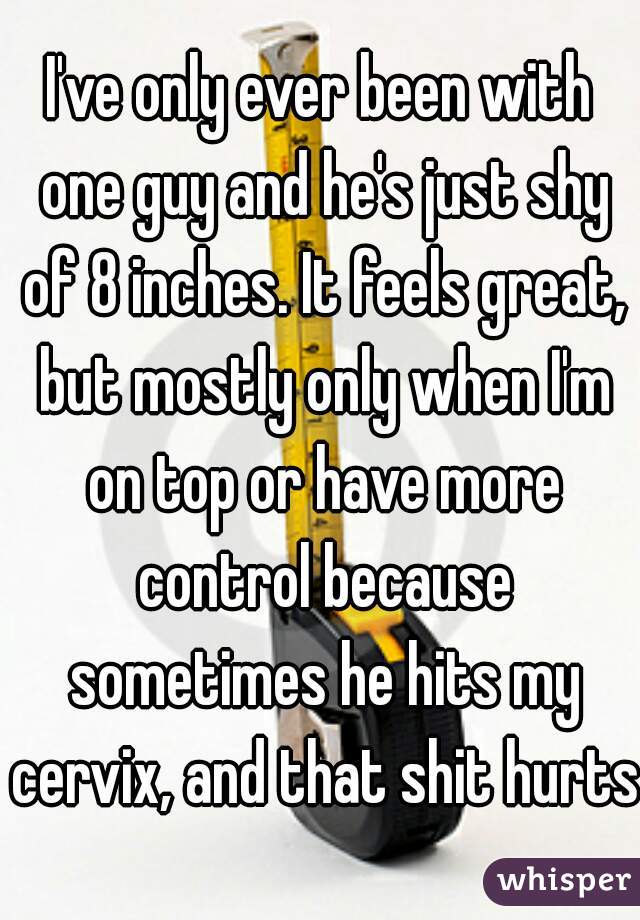 I've only ever been with one guy and he's just shy of 8 inches. It feels great, but mostly only when I'm on top or have more control because sometimes he hits my cervix, and that shit hurts.