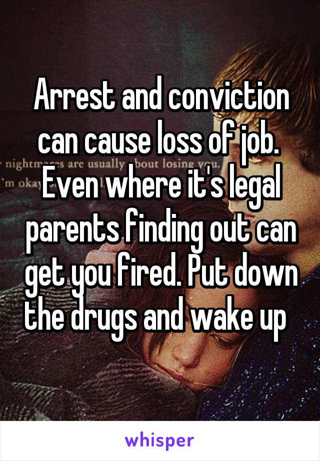 Arrest and conviction can cause loss of job.  Even where it's legal parents finding out can get you fired. Put down the drugs and wake up   