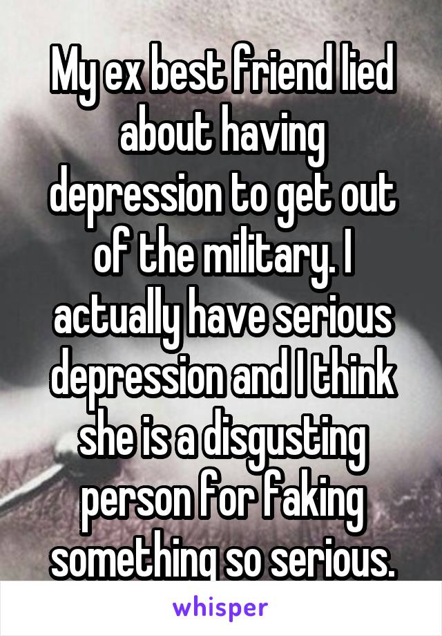 My ex best friend lied about having depression to get out of the military. I actually have serious depression and I think she is a disgusting person for faking something so serious.