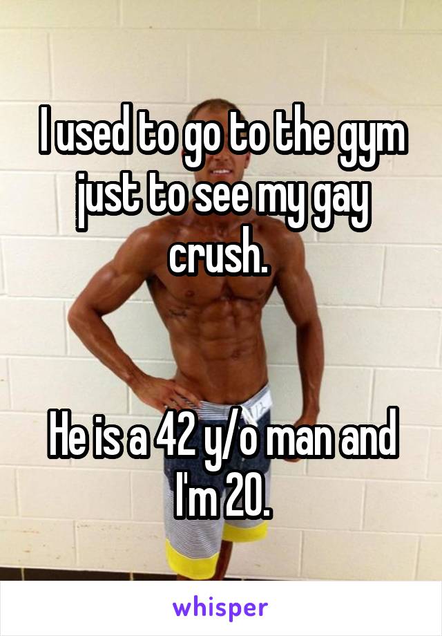 I used to go to the gym just to see my gay crush. 


He is a 42 y/o man and I'm 20.