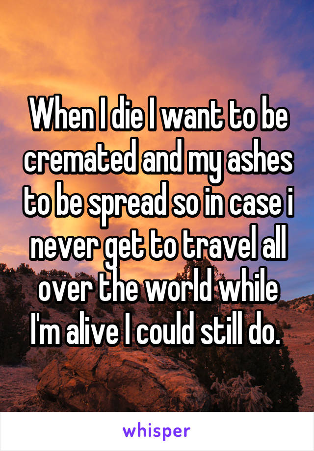 When I die I want to be cremated and my ashes to be spread so in case i never get to travel all over the world while I'm alive I could still do. 