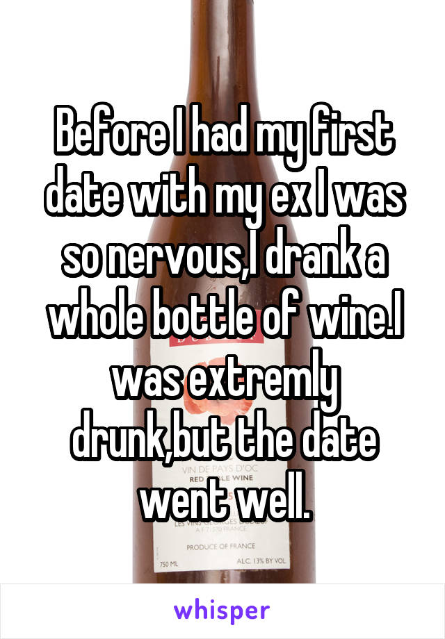 Before I had my first date with my ex I was so nervous,I drank a whole bottle of wine.I was extremly drunk,but the date went well.