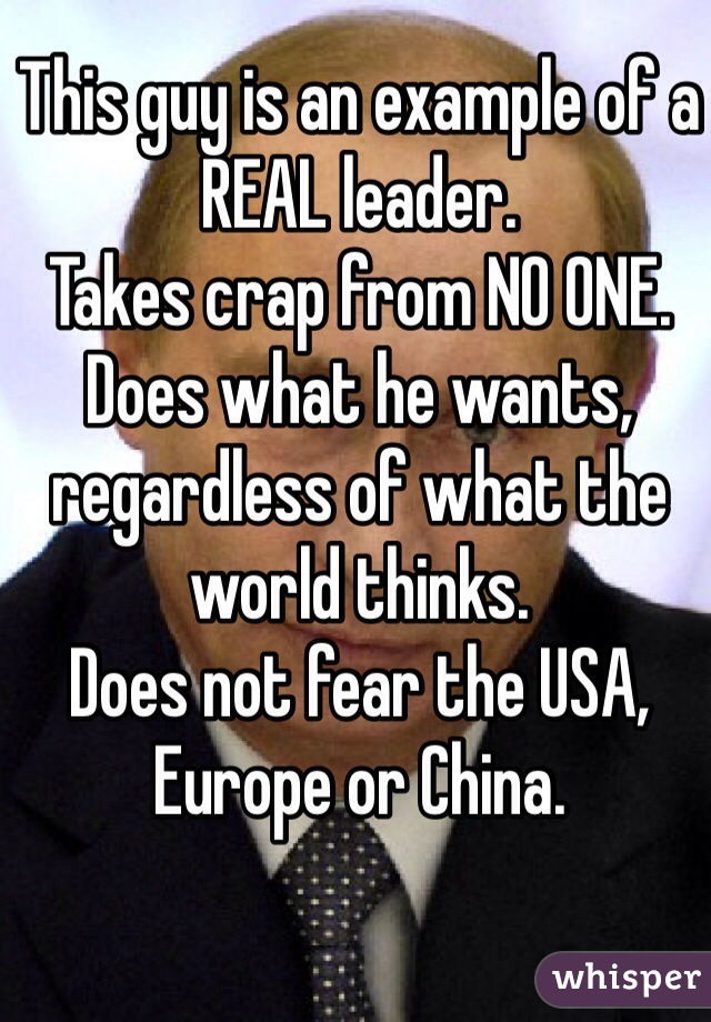 This guy is an example of a REAL leader. 
Takes crap from NO ONE. 
Does what he wants, regardless of what the world thinks. 
Does not fear the USA, Europe or China. 