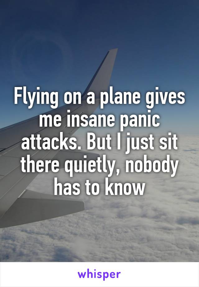 Flying on a plane gives me insane panic attacks. But I just sit there quietly, nobody has to know