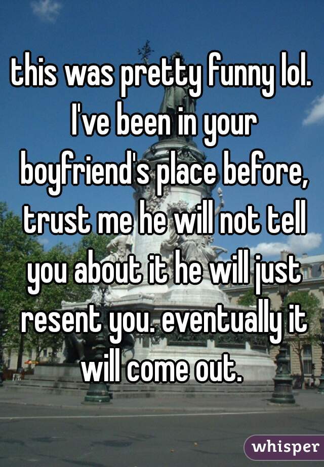 this was pretty funny lol. I've been in your boyfriend's place before, trust me he will not tell you about it he will just resent you. eventually it will come out. 