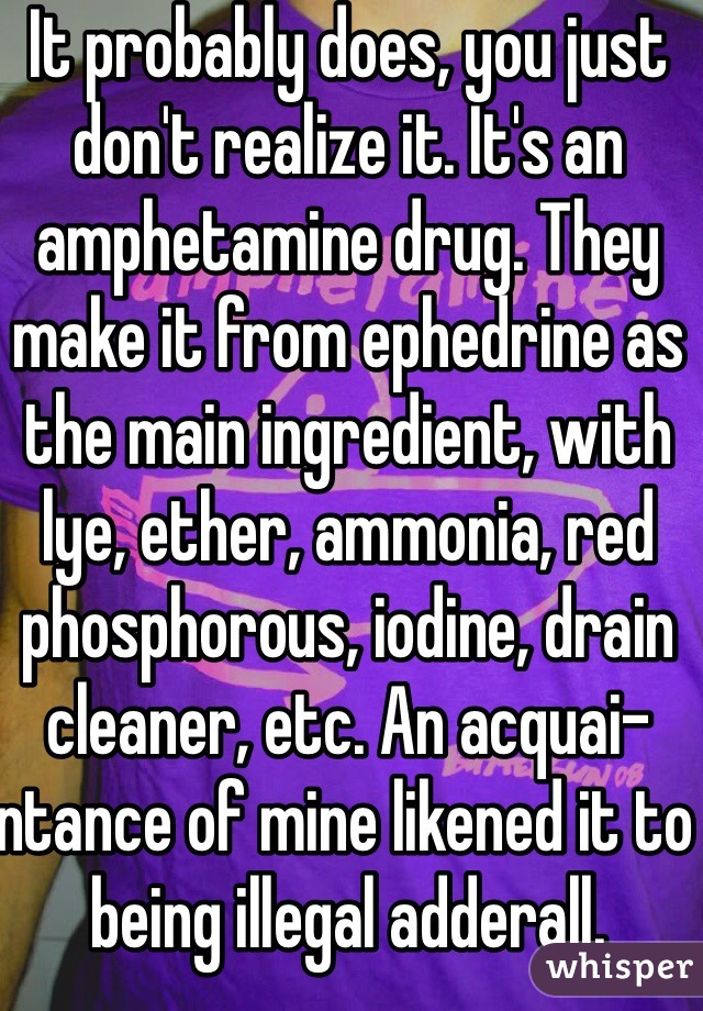 It probably does, you just don't realize it. It's an amphetamine drug. They make it from ephedrine as the main ingredient, with lye, ether, ammonia, red phosphorous, iodine, drain cleaner, etc. An acquai-ntance of mine likened it to being illegal adderall.  