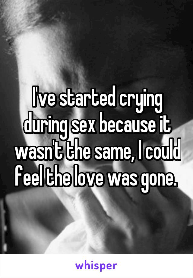 I've started crying during sex because it wasn't the same, I could feel the love was gone. 
