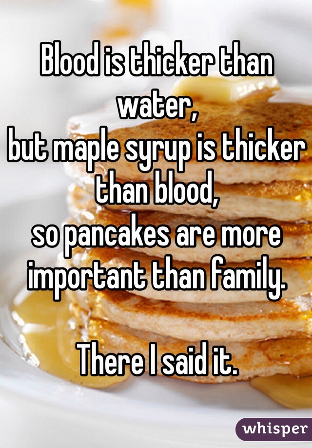 Blood is thicker than water,
but maple syrup is thicker than blood, 
so pancakes are more important than family.

There I said it.