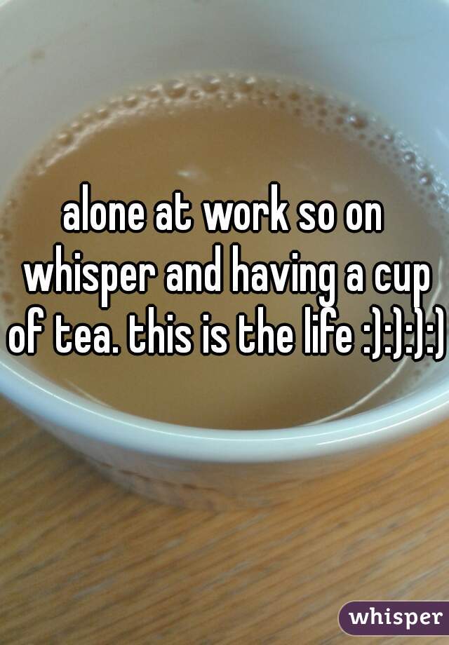 alone at work so on whisper and having a cup of tea. this is the life :):):):)  