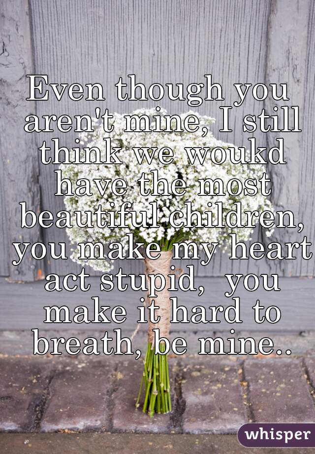 Even though you aren't mine, I still think we woukd have the most beautiful children, you make my heart act stupid,  you make it hard to breath, be mine..