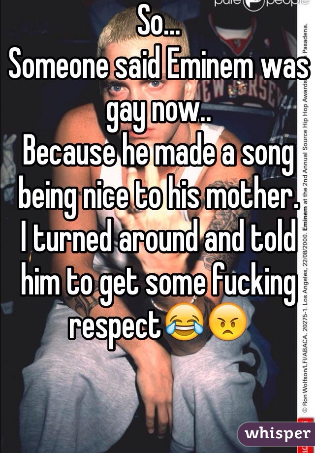 So...
Someone said Eminem was gay now..
Because he made a song being nice to his mother.
I turned around and told him to get some fucking respect😂😠