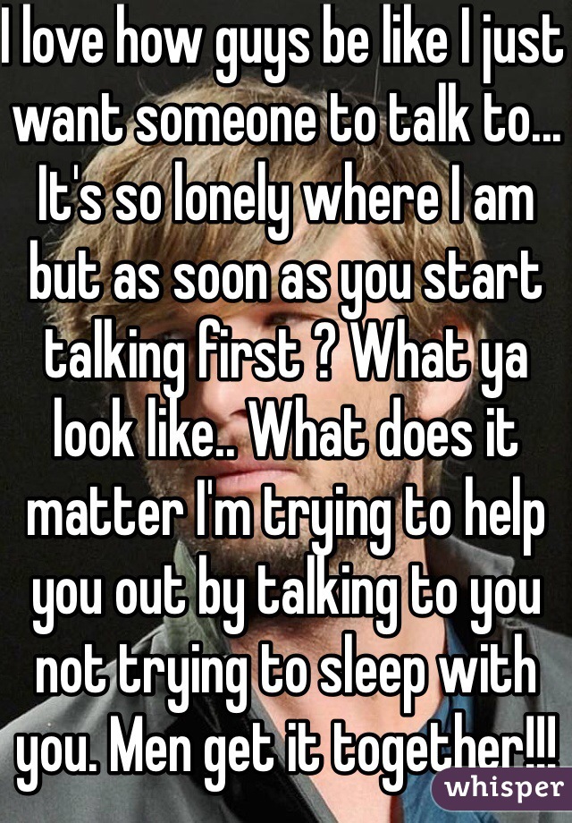 I love how guys be like I just want someone to talk to... It's so lonely where I am but as soon as you start talking first ? What ya look like.. What does it matter I'm trying to help you out by talking to you not trying to sleep with you. Men get it together!!!