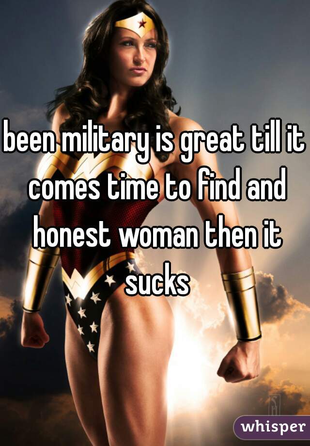 been military is great till it comes time to find and honest woman then it sucks