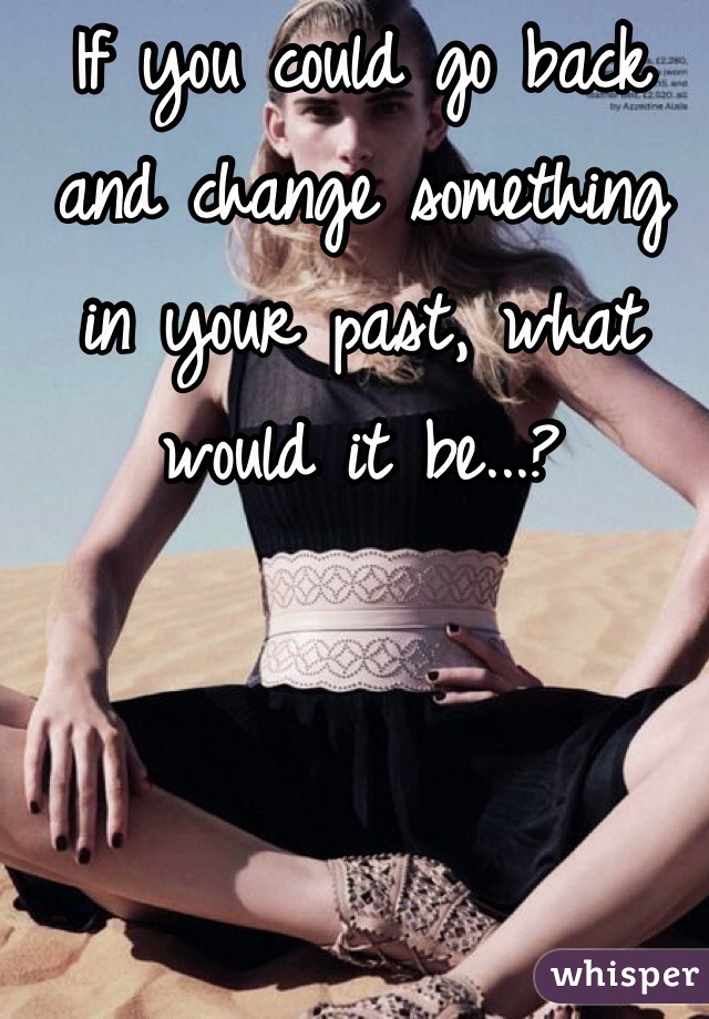 If you could go back and change something in your past, what would it be...?