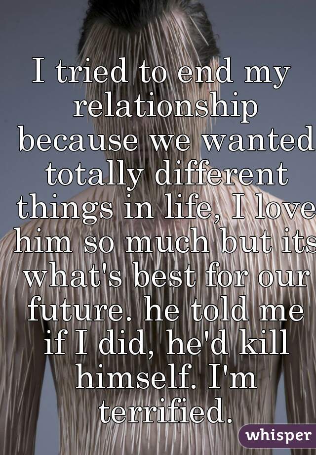 I tried to end my relationship because we wanted totally different things in life, I love him so much but its what's best for our future. he told me if I did, he'd kill himself. I'm terrified.