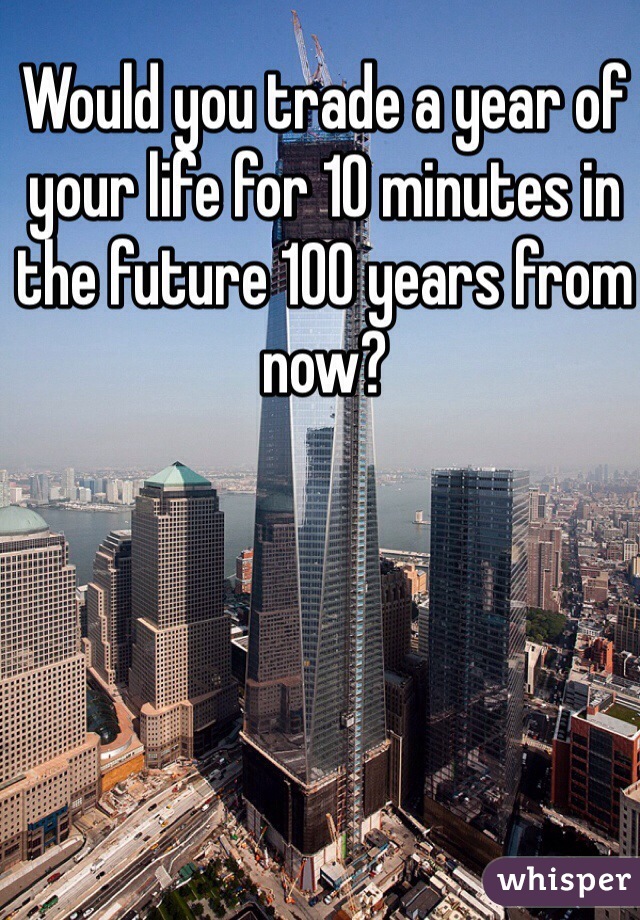 Would you trade a year of your life for 10 minutes in the future 100 years from now?