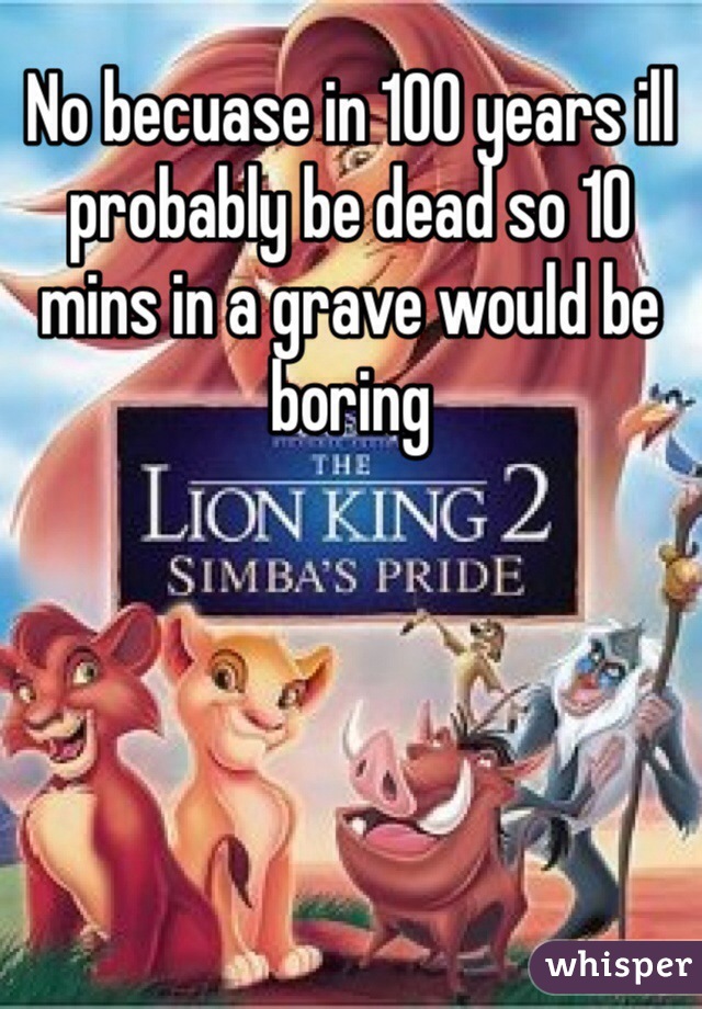 No becuase in 100 years ill probably be dead so 10 mins in a grave would be boring 