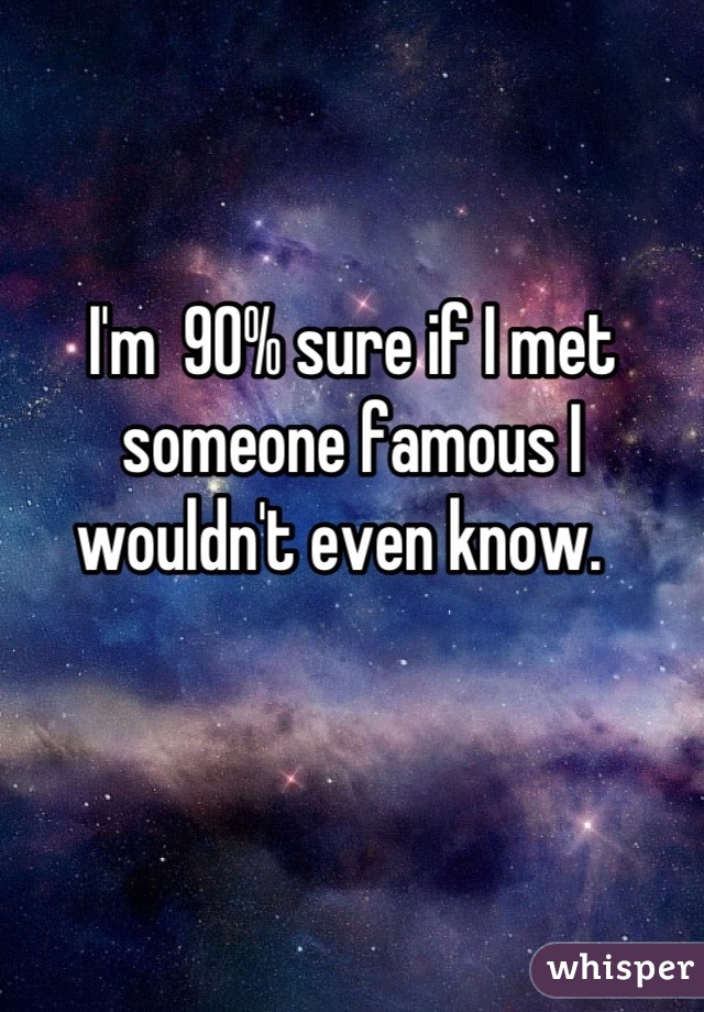 I'm  90% sure if I met someone famous I wouldn't even know.  