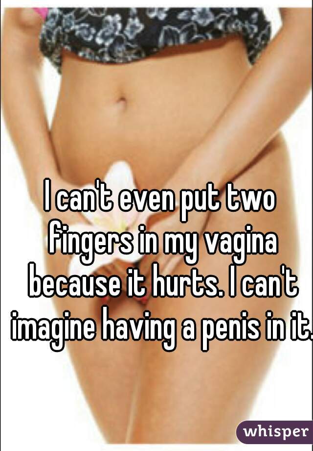 I can't even put two fingers in my vagina because it hurts. I can't imagine having a penis in it. 