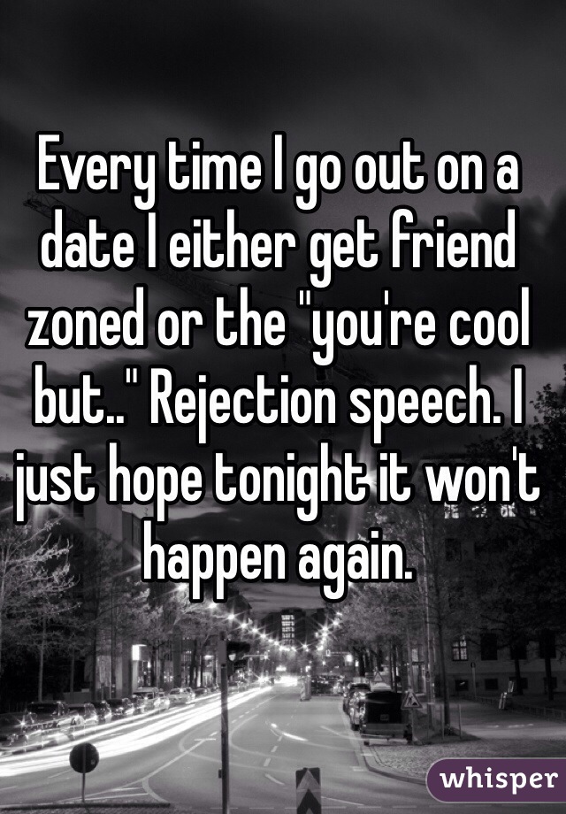 Every time I go out on a date I either get friend zoned or the "you're cool but.." Rejection speech. I just hope tonight it won't happen again. 