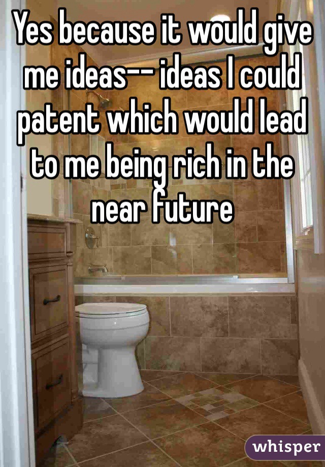 Yes because it would give me ideas-- ideas I could patent which would lead to me being rich in the near future 