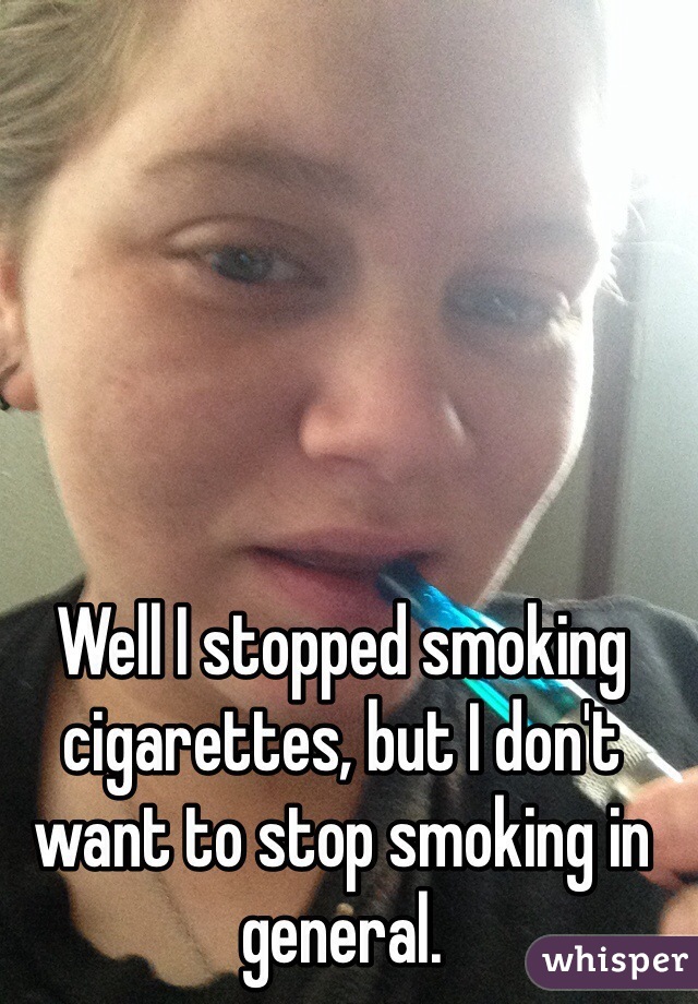 Well I stopped smoking cigarettes, but I don't want to stop smoking in general. 